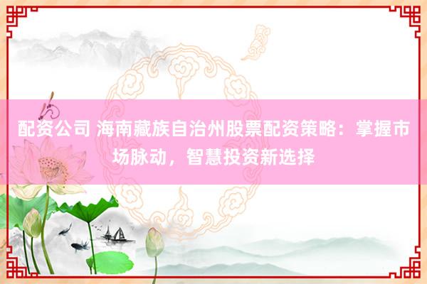 配资公司 海南藏族自治州股票配资策略：掌握市场脉动，智慧投资新选择