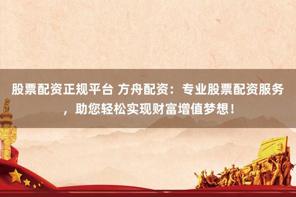 股票配资正规平台 方舟配资：专业股票配资服务，助您轻松实现财富增值梦想！