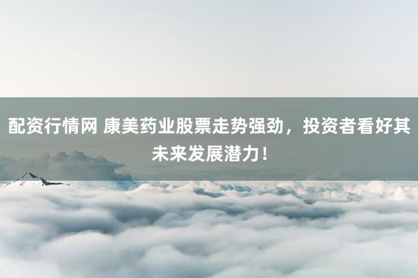 配资行情网 康美药业股票走势强劲，投资者看好其未来发展潜力！