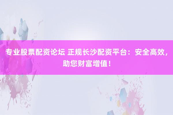 专业股票配资论坛 正规长沙配资平台：安全高效，助您财富增值！