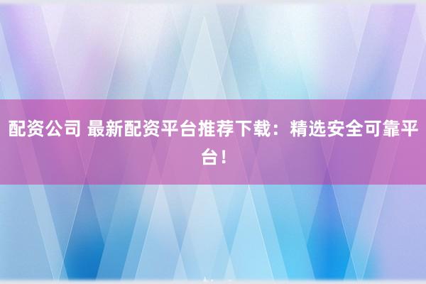 配资公司 最新配资平台推荐下载：精选安全可靠平台！