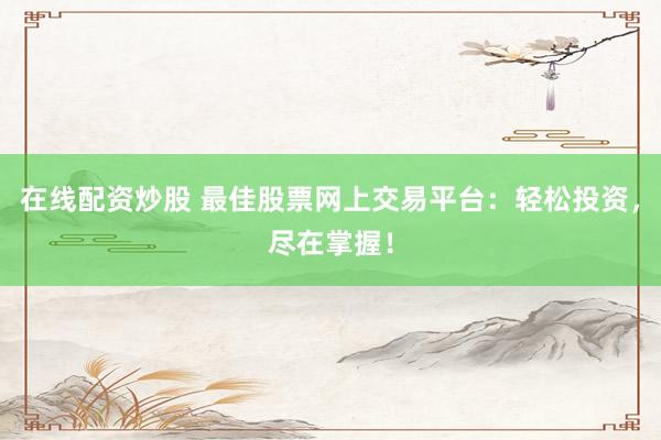 在线配资炒股 最佳股票网上交易平台：轻松投资，尽在掌握！