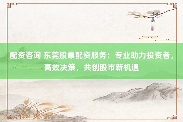 配资咨询 东莞股票配资服务：专业助力投资者，高效决策，共创股市新机遇