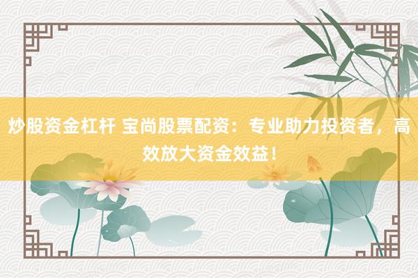 炒股资金杠杆 宝尚股票配资：专业助力投资者，高效放大资金效益！