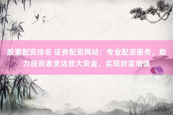 股票配资排名 证券配资网站：专业配资服务，助力投资者灵活放大资金，实现财富增值