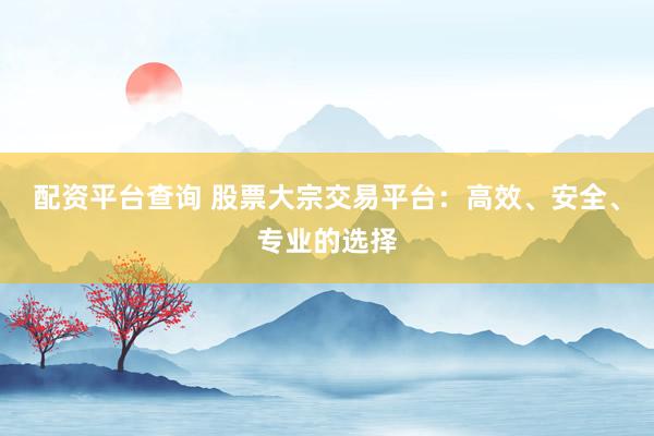 配资平台查询 股票大宗交易平台：高效、安全、专业的选择