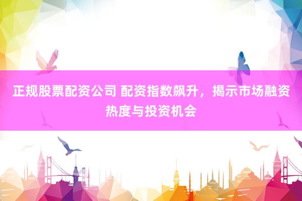正规股票配资公司 配资指数飙升，揭示市场融资热度与投资机会