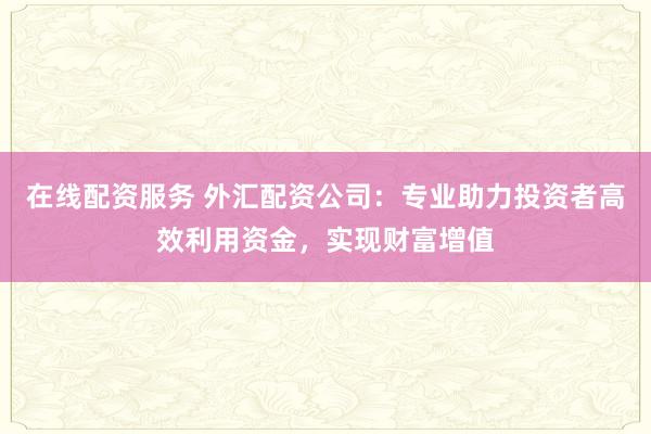 在线配资服务 外汇配资公司：专业助力投资者高效利用资金，实现财富增值