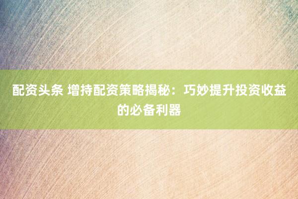 配资头条 增持配资策略揭秘：巧妙提升投资收益的必备利器