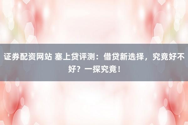 证券配资网站 塞上贷评测：借贷新选择，究竟好不好？一探究竟！