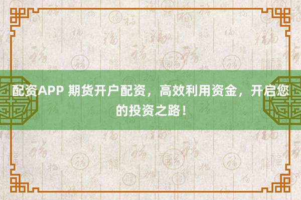 配资APP 期货开户配资，高效利用资金，开启您的投资之路！