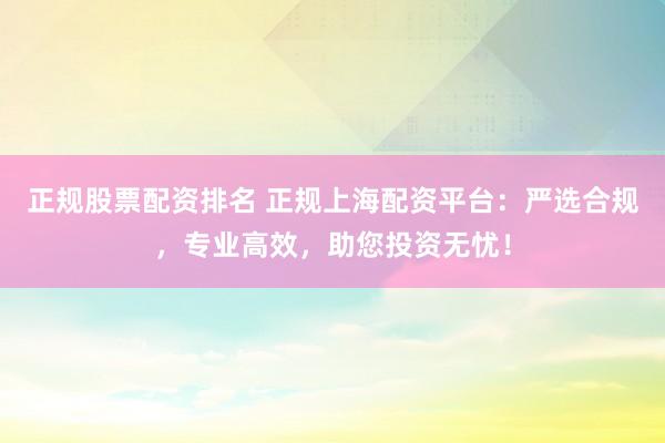 正规股票配资排名 正规上海配资平台：严选合规，专业高效，助您投资无忧！