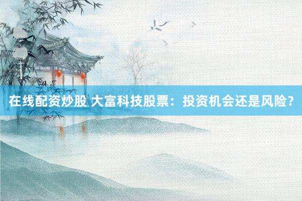 在线配资炒股 大富科技股票：投资机会还是风险？