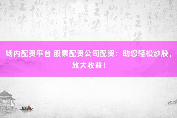 场内配资平台 股票配资公司配资：助您轻松炒股，放大收益！