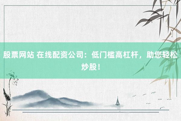 股票网站 在线配资公司：低门槛高杠杆，助您轻松炒股！