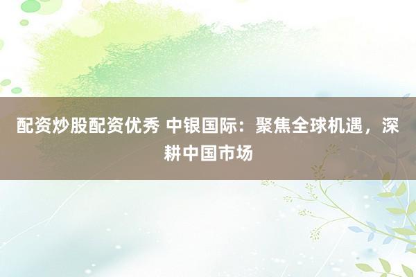 配资炒股配资优秀 中银国际：聚焦全球机遇，深耕中国市场