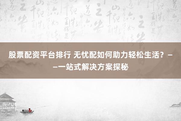 股票配资平台排行 无忧配如何助力轻松生活？——一站式解决方案探秘