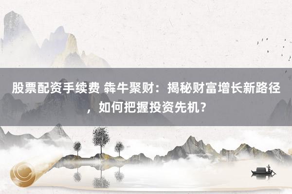 股票配资手续费 犇牛聚财：揭秘财富增长新路径，如何把握投资先机？