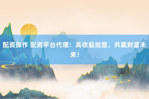 配资操作 配资平台代理：高收益加盟，共赢财富未来！