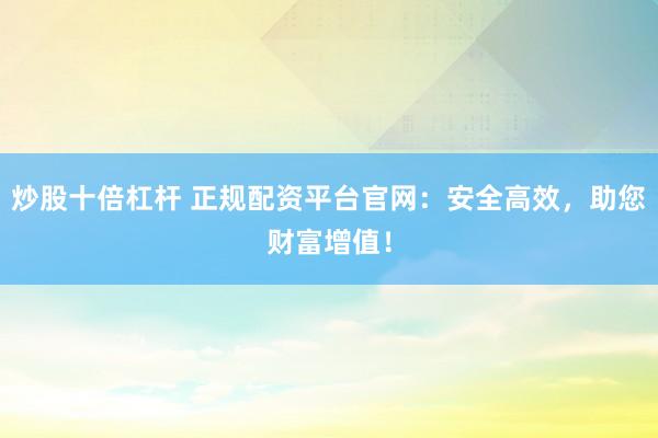 炒股十倍杠杆 正规配资平台官网：安全高效，助您财富增值！