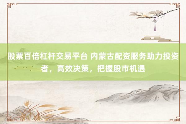 股票百倍杠杆交易平台 内蒙古配资服务助力投资者，高效决策，把握股市机遇