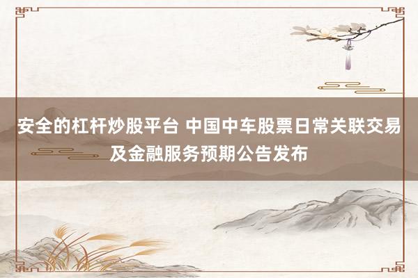 安全的杠杆炒股平台 中国中车股票日常关联交易及金融服务预期公告发布