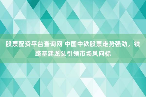 股票配资平台查询网 中国中铁股票走势强劲，铁路基建龙头引领市场风向标