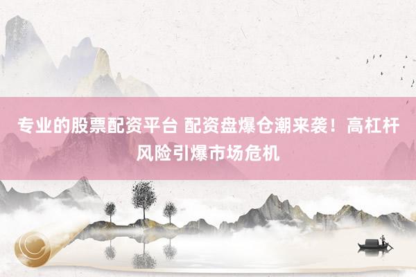 专业的股票配资平台 配资盘爆仓潮来袭！高杠杆风险引爆市场危机