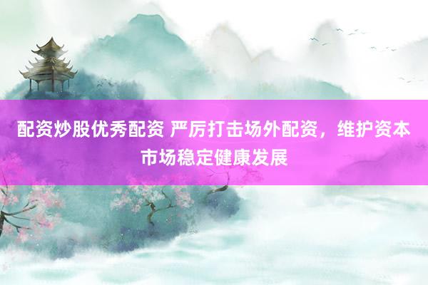 配资炒股优秀配资 严厉打击场外配资，维护资本市场稳定健康发展