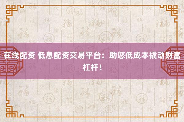 在线配资 低息配资交易平台：助您低成本撬动财富杠杆！