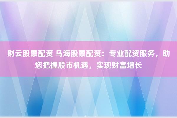 财云股票配资 乌海股票配资：专业配资服务，助您把握股市机遇，实现财富增长