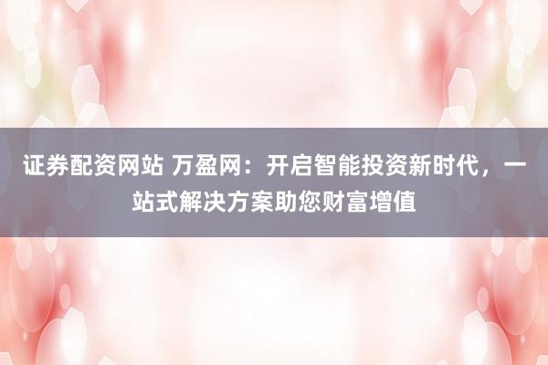 证券配资网站 万盈网：开启智能投资新时代，一站式解决方案助您财富增值