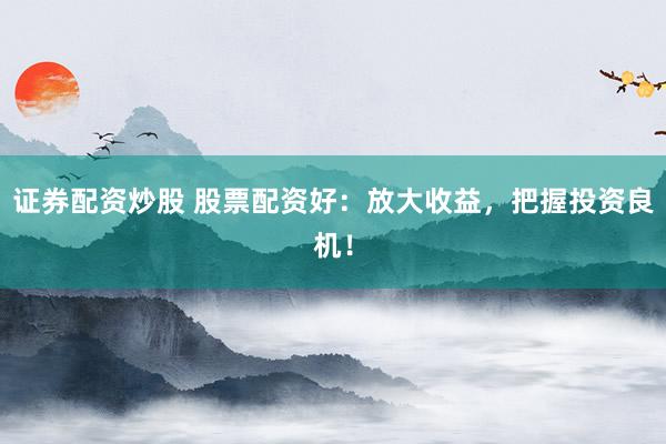 证券配资炒股 股票配资好：放大收益，把握投资良机！
