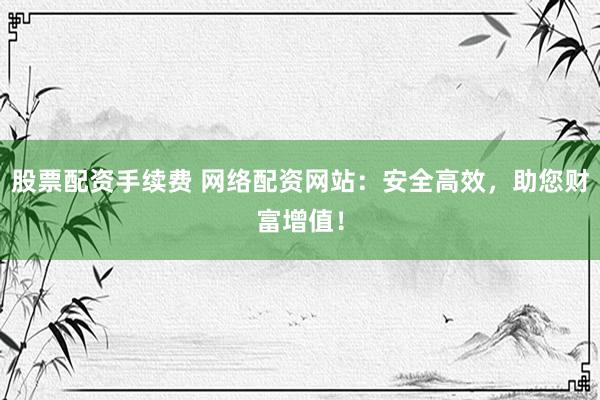 股票配资手续费 网络配资网站：安全高效，助您财富增值！