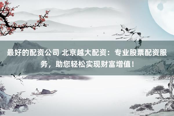 最好的配资公司 北京越大配资：专业股票配资服务，助您轻松实现财富增值！