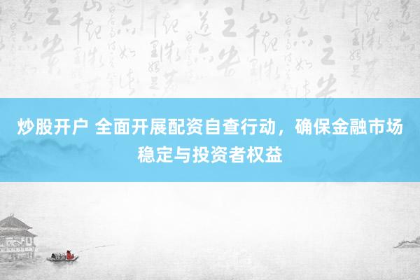 炒股开户 全面开展配资自查行动，确保金融市场稳定与投资者权益