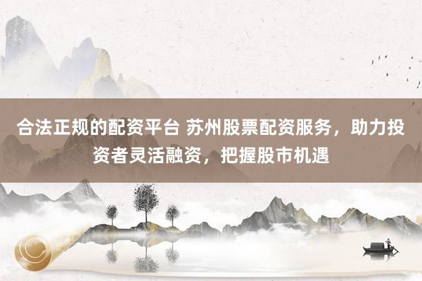 合法正规的配资平台 苏州股票配资服务，助力投资者灵活融资，把握股市机遇