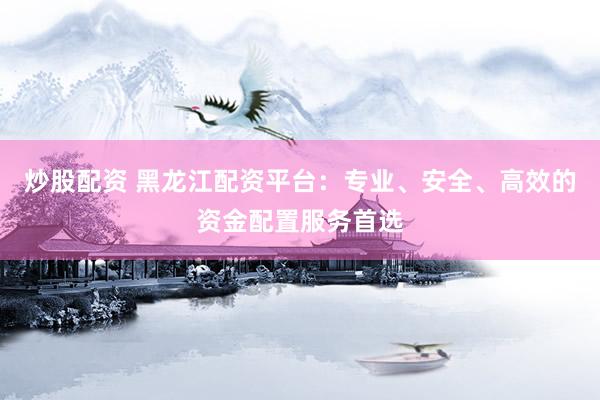 炒股配资 黑龙江配资平台：专业、安全、高效的资金配置服务首选