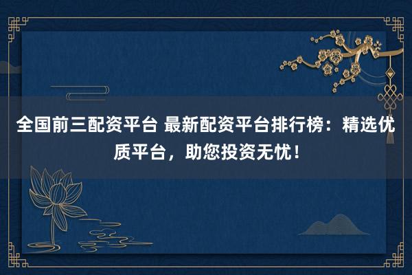 全国前三配资平台 最新配资平台排行榜：精选优质平台，助您投资无忧！