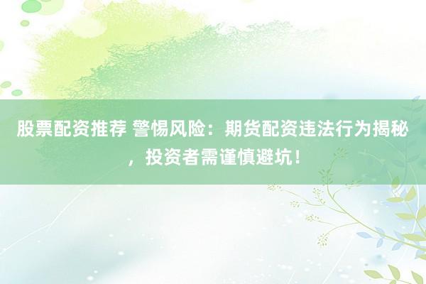 股票配资推荐 警惕风险：期货配资违法行为揭秘，投资者需谨慎避坑！