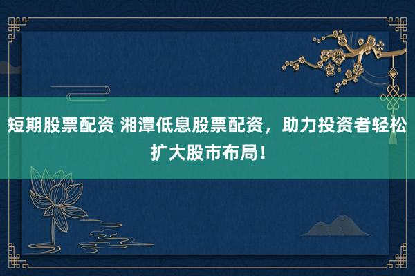 短期股票配资 湘潭低息股票配资，助力投资者轻松扩大股市布局！