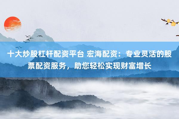 十大炒股杠杆配资平台 宏海配资：专业灵活的股票配资服务，助您轻松实现财富增长