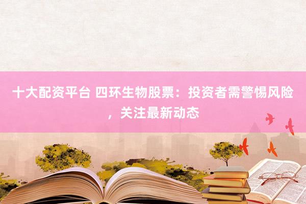 十大配资平台 四环生物股票：投资者需警惕风险，关注最新动态