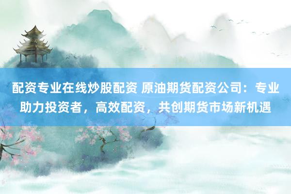 配资专业在线炒股配资 原油期货配资公司：专业助力投资者，高效配资，共创期货市场新机遇