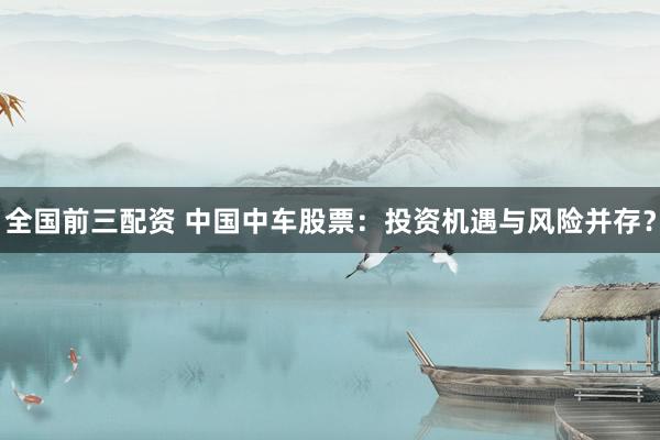 全国前三配资 中国中车股票：投资机遇与风险并存？