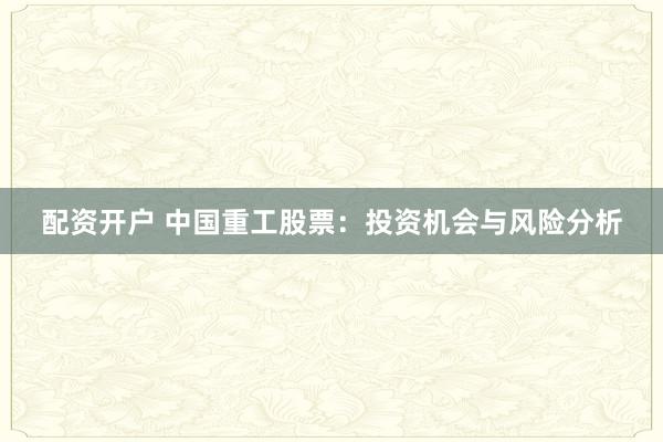 配资开户 中国重工股票：投资机会与风险分析