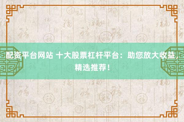 配资平台网站 十大股票杠杆平台：助您放大收益，精选推荐！