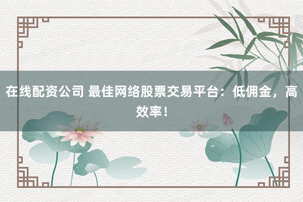 在线配资公司 最佳网络股票交易平台：低佣金，高效率！
