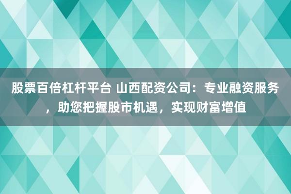 股票百倍杠杆平台 山西配资公司：专业融资服务，助您把握股市机遇，实现财富增值
