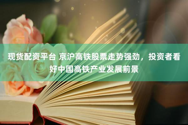 现货配资平台 京沪高铁股票走势强劲，投资者看好中国高铁产业发展前景